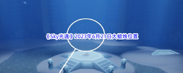 Sky光遇2023年6月21日大蜡烛位置分享 巧妙利用环境和道具迅速击败敌人